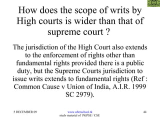 How does the scope of writs by High courts is wider than that of supreme court ?  The jurisdiction of the High Court also extends to the enforcement of rights other than fundamental rights provided there is a public duty, but the Supreme Courts jurisdiction to issue writs extends to fundamental rights (Ref : Common Cause v Union of India, A.I.R. 1999 SC 2979). 