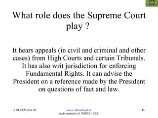 What role does the Supreme Court play ?  It hears appeals (in civil and criminal and other cases) from High Courts and certain Tribunals. It has also writ jurisdiction for enforcing Fundamental Rights. It can advise the President on a reference made by the President on questions of fact and law. 
