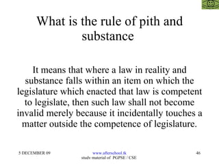 What is the rule of pith and substance  It means that where a law in reality and substance falls within an item on which the legislature which enacted that law is competent to legislate, then such law shall not become invalid merely because it incidentally touches a matter outside the competence of legislature. 