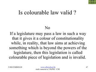 Is colourable law valid ?  No  If a legislature may pass a law in such a way that it gives it a colour of constitutionality while, in reality, that law aims at achieving something which is beyond the powers of the legislature, then this legislation is called colourable piece of legislation and is invalid.  