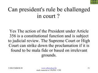 Can president's rule be challenged in court ?  Yes The action of the President under Article 356 is a constitutional function and is subject to judicial review. The Supreme Court or High Court can strike down the proclamation if it is found to be mala fide or based on irrelevant grounds. 