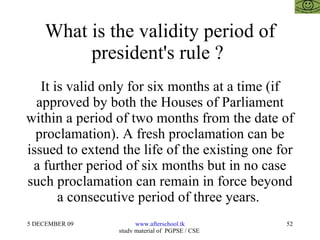 What is the validity period of president's rule ?  It is valid only for six months at a time (if approved by both the Houses of Parliament within a period of two months from the date of proclamation). A fresh proclamation can be issued to extend the life of the existing one for a further period of six months but in no case such proclamation can remain in force beyond a consecutive period of three years.  