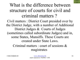 What is the difference between structure of courts for civil and criminal matters ?  Civil matters : District Court presided over by the District Judge, with a number of Additional District Judges &  Courts of Judges (sometimes called subordinate Judges) and in, some States, Munsiffs. These Courts are created under State Laws. Criminal matters : court of sessions & magistrates  