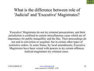 What is the difference between role of 'Judicial' and 'Executive' Magistrates? 'Executive' Magistrates do not try criminal prosecutions, and their jurisdiction is confined to certain miscellaneous cases which are of importance for public tranquillity and the like. Their proceedings do not end in conviction or acquittal, but in certain other types of restrictive orders. In some States, by local amendments, Executive Magistrates have been vested with powers to try certain offences. Judicial magistrates try criminal cases.  