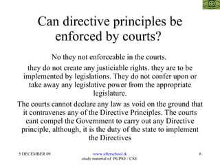 Can directive principles be enforced by courts?  No they not enforceable in the courts.  they do not create any justiciable rights. they are to be implemented by legislations. They do not confer upon or take away any legislative power from the appropriate legislature. The courts cannot declare any law as void on the ground that it contravenes any of the Directive Principles. The courts cant compel the Government to carry out any Directive principle, although, it is the duty of the state to implement the Directives 
