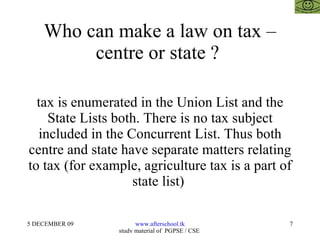 Who can make a law on tax – centre or state ?  tax is enumerated in the Union List and the State Lists both. There is no tax subject included in the Concurrent List. Thus both centre and state have separate matters relating to tax (for example, agriculture tax is a part of state list)  