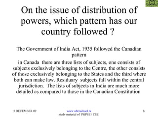 On the issue of distribution of powers, which pattern has our country followed ?  The Government of India Act, 1935 followed the Canadian pattern in Canada  there are three lists of subjects, one consists of subjects exclusively belonging to the Centre, the other consists of those exclusively belonging to the States and the third where both can make law. Residuary  subjects fall within the central jurisdiction.  The lists of subjects in India are much more detailed as compared to those in the Canadian Constitution  