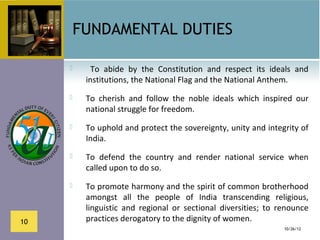 FUNDAMENTAL DUTIES

           To  abide  by  the  Constitution  and  respect  its  ideals  and 
          institutions, the National Flag and the National Anthem.
         To  cherish  and  follow  the  noble  ideals  which  inspired  our 
          national struggle for freedom.
         To uphold and protect the sovereignty, unity and integrity of 
          India.
         To  defend  the  country  and  render  national  service  when 
          called upon to do so.
         To promote harmony and the spirit of common brotherhood 
          amongst  all  the  people  of  India  transcending  religious, 
          linguistic  and  regional  or  sectional  diversities;  to  renounce 
10        practices derogatory to the dignity of women.
                                                                      10/26/12
 