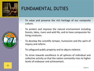 FUNDAMENTAL DUTIES

         To  value  and  preserve  the  rich  heritage  of  our  composite 
          culture.
         To  protect  and  improve  the  natural  environment  including 
          forests, lakes, rivers and wild life, and to have compassion for 
          living creatures.
         To develop the scientific temper, humanism and the spirit of 
          inquiry and reform.
         To safeguard public property and to abjure violence.
         To  strive  towards  excellence  in  all  spheres  of  individual  and 
          collective activity so that the nation constantly rises to higher 
          levels of endeavor and achievement.
11
                                                                        10/26/12
 
