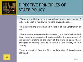 DIRECTIVE PRINCIPLES OF
     STATE POLICY
       These  are  guidelines  to  the  central  and  state  governments  of 
     India, to be kept in mind while framing laws and policies. 
      These provisions are contained in Part IV of the Constitution of 
     India.
       These are  not  enforceable by  any  court, but the principles  laid 
     down  therein  are  considered  fundamental  in  the  governance  of 
     the  country,  making  it  the  duty  of  the  State to  apply  these 
     principles  in  making  laws  to  establish  a  just  society  in  the 
     country. 
     These are inspired from the Directive Principles of  Constitution 
     of Ireland
12
                                                                     10/26/12
 