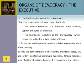 ORGANS OF DEMOCRACY – THE
      EXECUTIVE
      It is the implementing arm of the government.

      The  Executive consists of  two  types  of officials: 

             The    Political  Executive:    i.e.  President,  Prime  Minister, 

         Cabinet or Council  of  Ministers
           The  Permanent    Executive  or  the    Bureaucracy    which   

         remains  in  office for  a fixed period of tenure
      It formulates and implements various policies, execute decisions 

     of the Judiciary.
     It  runs  the  administration  of  the  country,  maintains  peace,  law 

     and  order,  maintaining  diplomatic  functions,  foreign  relations, 
15
     head of military functions, financial & economic functions etc.
                                                                  10/26/12
 