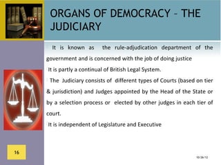 ORGANS OF DEMOCRACY – THE
          JUDICIARY
         It  is  known  as    the  rule-adjudication  department  of  the 
     government and is concerned with the job of doing justice
     It is partly a continual of British Legal System.

      The  Judiciary consists of  different types of Courts (based on tier 

     & jurisdiction) and Judges appointed by the Head of the State or 
     by  a selection  process or   elected by other judges in  each tier of 
     court.
     It is independent of Legislature and Executive 




16
                                                                    10/26/12
 