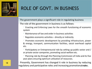 ROLE OF GOVT. IN BUSINESS

      The government plays a significant role in regulating business
      The role of the government in business is as follows:
          Enacting and Enforcing Laws for the smooth functioning of economic 
         system
          Maintenance of law and order in business activities
          Regulates economic activities – directly or indirectly
           Promotes  economic  development  by  providing  infrastructure,  power 
         &  energy,  transport,  communication  facilities,  social  overhead  capital 
         etc.
          Participatory or Entrepreneurial role by setting up public sector and / 
         or private sector companies, promoting social welfare etc.
          Planning role by through the Planning Commission of India and its five 
         year plans ensuring optimum utilization of resources.
18    Presently, Government has changed it role in business by reducing 
     regulatory and participative roles and increasing promotional roles.
                                                                 10/26/12
 