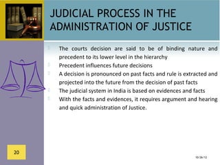JUDICIAL PROCESS IN THE
         ADMINISTRATION OF JUSTICE
         The  courts  decision  are  said  to  be  of  binding  nature  and 
          precedent to its lower level in the hierarchy
         Precedent influences future decisions
         A decision is pronounced on past facts and rule is extracted and 
          projected into the future from the decision of past facts
         The judicial system in India is based on evidences and facts
         With the facts and evidences, it requires argument and hearing 
          and quick administration of Justice.




20
                                                                   10/26/12
 