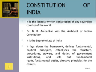 CONSTITUTION                                       OF
        INDIA
       It  is  the longest written constitution  of any  sovereign 
        country of the world
       Dr.  B.  R.  Ambedkar  was  the  Architect  of  Indian 
        Constitution
       It is the Supreme Law of India
       It  lays  down  the  framework,  defines  fundamental, 
        political  principles,  establishes  the  structure, 
        procedures,  powers,  and  duties  of  government 
        institutions,     and     sets    out      fundamental 
        rights, fundamental duties, directive principles for the 
        citizens.
3
                                                             10/26/12
 