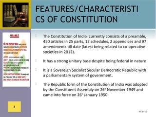 FEATURES/CHARACTERISTI
    CS OF CONSTITUTION
       The Constitution of India  currently consists of a preamble, 
        450 articles in 25 parts, 12 schedules, 2 appendices and 97 
        amendments till date (latest being related to co-operative 
        societies in 2012).
       It has a strong unitary base despite being federal in nature 
       It is a Sovereign Socialist Secular Democratic Republic with 
        a parliamentary system of government. 
       The Republic form of the Constitution of India was adopted 
        by the Constituent Assembly on 26th November 1949 and 
        came into force on 26th January 1950.

4
                                                                10/26/12
 