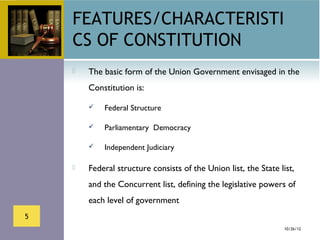 FEATURES/CHARACTERISTI
    CS OF CONSTITUTION
       The basic form of the Union Government envisaged in the
        Constitution is:

           Federal Structure

           Parliamentary Democracy

           Independent Judiciary

       Federal structure consists of the Union list, the State list,
        and the Concurrent list, defining the legislative powers of
        each level of government
5
                                                                  10/26/12
 