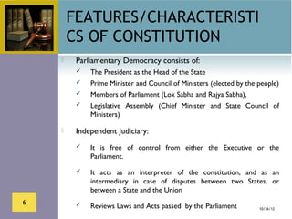 FEATURES/CHARACTERISTI
        CS OF CONSTITUTION
        Parliamentary Democracy consists of:
            The President as the Head of the State
            Prime Minister and Council of Ministers (elected by the people)
            Members of Parliament (Lok Sabha and Rajya Sabha),
            Legislative Assembly (Chief Minister and State Council of
             Ministers)

        Independent Judiciary:
            It is free of control from either the Executive or the
             Parliament.

            It acts as an interpreter of the constitution, and as an
             intermediary in case of disputes between two States, or
             between a State and the Union
6           Reviews Laws and Acts passed by the Parliament          10/26/12
 