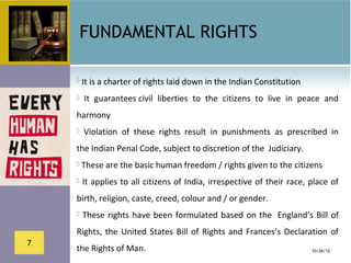 FUNDAMENTAL RIGHTS

     It is a charter of rights laid down in the Indian Constitution

        It  guarantees civil  liberties  to  the  citizens  to  live  in  peace  and 
    harmony
        Violation  of  these  rights  result  in  punishments  as  prescribed  in 
    the Indian Penal Code, subject to discretion of the  Judiciary. 
     These are the basic human freedom / rights given to the citizens

     It applies to all citizens of India, irrespective of their race, place of 

    birth, religion, caste, creed, colour and / or gender.
      These  rights  have  been  formulated  based  on  the   England’s  Bill  of 

    Rights,  the  United  States  Bill  of  Rights  and  Frances’s  Declaration  of 
7
    the Rights of Man.                                                       10/26/12
 