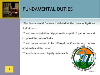 FUNDAMENTAL DUTIES

      The  Fundamental  Duties are  defined  as  the  moral  obligations 

    of all citizens 
     These are provided to help promote a spirit of patriotism and 

    to uphold the unity of India. 
     These duties, set out in Part IV–A of the Constitution, concern 

    individuals and the nation. 
     These duties are not legally enforceable.




9
                                                                   10/26/12
 