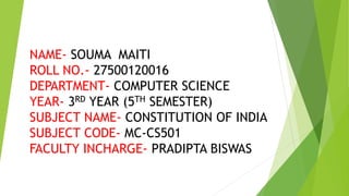 NAME- SOUMA MAITI
ROLL NO.- 27500120016
DEPARTMENT- COMPUTER SCIENCE
YEAR- 3RD YEAR (5TH SEMESTER)
SUBJECT NAME- CONSTITUTION OF INDIA
SUBJECT CODE- MC-CS501
FACULTY INCHARGE- PRADIPTA BISWAS
 