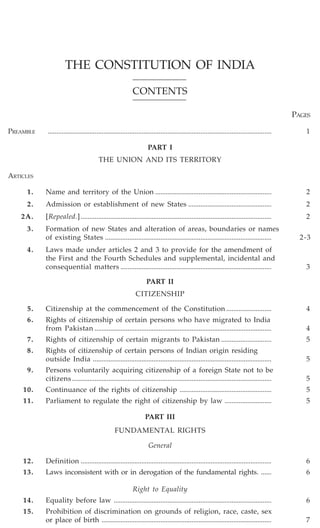 THE CONSTITUTION OF INDIA
CONTENTS
PAGES
PREAMBLE

.................................................................................................................................

1

PART I
THE UNION AND ITS TERRITORY
ARTICLES
1.

Name and territory of the Union ...................................................................

2.

Admission or establishment of new States ................................................

2

2A.

[Repealed.] ..............................................................................................................

2

3.

Formation of new States and alteration of areas, boundaries or names
of existing States ................................................................................................

4.

Laws made under articles 2 and 3 to provide for the amendment of
the First and the Fourth Schedules and supplemental, incidental and
consequential matters .......................................................................................

2

2-3

3

PART II
CITIZENSHIP
5.

Citizenship at the commencement of the Constitution ..........................

4

6.

Rights of citizenship of certain persons who have migrated to India
from Pakistan ......................................................................................................

4

7.

Rights of citizenship of certain migrants to Pakistan .............................

5

8.

Rights of citizenship of certain persons of Indian origin residing
outside India .......................................................................................................

5

9.

Persons voluntarily acquiring citizenship of a foreign State not to be
citizens ...................................................................................................................

5

10.

Continuance of the rights of citizenship .....................................................

5

11.

Parliament to regulate the right of citizenship by law ...........................

5

PART III
FUNDAMENTAL RIGHTS
General
12.

Definition ..............................................................................................................

6

13.

Laws inconsistent with or in derogation of the fundamental rights. ......

6

14.

Equality before law ...........................................................................................

6

15.

Prohibition of discrimination on grounds of religion, race, caste, sex
or place of birth ..................................................................................................

7

Right to Equality

 