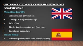 • INFLUENCE OF OTHER COUNTRIES USED IN OUR
CONSTITUTION
• United Kingdom(UK):
• • Parliamentary government
• • Concept of single citizenship
• • Rule of law
• • The legislative speaker and their role
• • Legislative procedure.
• Ireland (Spain):
• • Directive principles of state policy(DPOSP)
 