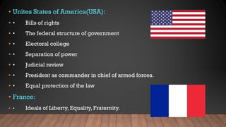 • Unites States of America(USA):
• • Bills of rights
• • The federal structure of government
• • Electoral college
• • Separation of power
• • Judicial review
• • President as commander in chief of armed forces.
• • Equal protection of the law
• France:
• • Ideals of Liberty, Equality, Fraternity.
 