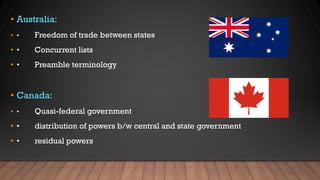 • Australia:
• • Freedom of trade between states
• • Concurrent lists
• • Preamble terminology
• Canada:
• • Quasi-federal government
• • distribution of powers b/w central and state government
• • residual powers
 