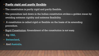• Partly rigid and partly flexible:
• The constitution is partly rigid and partly flexible.
• The procedure laid down in the Indian constitution strikes a golden mean by
avoiding extreme rigidity and extreme flexibility.
• A constitution is called rigid or flexible on the basis of its amending
procedure.
• Rigid Constitution: Amendment of the constitution is not easy.
• Eg: USA,
• Switzerland,
• And Australia.
 