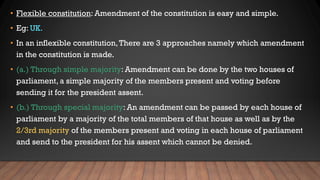 • Flexible constitution: Amendment of the constitution is easy and simple.
• Eg: UK.
• In an inflexible constitution,There are 3 approaches namely which amendment
in the constitution is made.
• (a.) Through simple majority: Amendment can be done by the two houses of
parliament, a simple majority of the members present and voting before
sending it for the president assent.
• (b.) Through special majority: An amendment can be passed by each house of
parliament by a majority of the total members of that house as well as by the
2/3rd majority of the members present and voting in each house of parliament
and send to the president for his assent which cannot be denied.
 