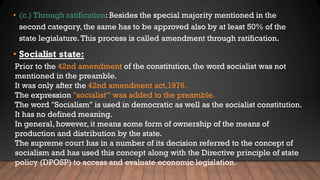 • (c.) Through ratification: Besides the special majority mentioned in the
second category, the same has to be approved also by at least 50% of the
state legislature.This process is called amendment through ratification.
• Socialist state:
Prior to the 42nd amendment of the constitution, the word socialist was not
mentioned in the preamble.
It was only after the 42nd amendment act,1976.
The expression "socialist'" was added to the preamble.
The word "Socialism" is used in democratic as well as the socialist constitution.
It has no defined meaning.
In general, however, it means some form of ownership of the means of
production and distribution by the state.
The supreme court has in a number of its decision referred to the concept of
socialism and has used this concept along with the Directive principle of state
policy (DPOSP) to access and evaluate economic legislation.
 