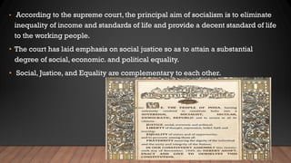 • According to the supreme court, the principal aim of socialism is to eliminate
inequality of income and standards of life and provide a decent standard of life
to the working people.
• The court has laid emphasis on social justice so as to attain a substantial
degree of social, economic. and political equality.
• Social, Justice, and Equality are complementary to each other.
 