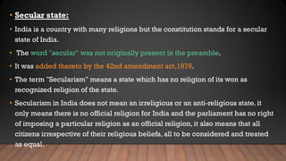 • Secular state:
• India is a country with many religions but the constitution stands for a secular
state of India.
• The word "secular" was not originally present in the preamble.
• It was added thereto by the 42nd amendment act,1976.
• The term "Secularism" means a state which has no religion of its won as
recognized religion of the state.
• Secularism in India does not mean an irreligious or an anti-religious state. it
only means there is no official religion for India and the parliament has no right
of imposing a particular religion as an official religion, it also means that all
citizens irrespective of their religious beliefs, all to be considered and treated
as equal.
 