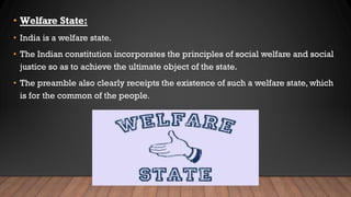 • Welfare State:
• India is a welfare state.
• The Indian constitution incorporates the principles of social welfare and social
justice so as to achieve the ultimate object of the state.
• The preamble also clearly receipts the existence of such a welfare state, which
is for the common of the people.
 