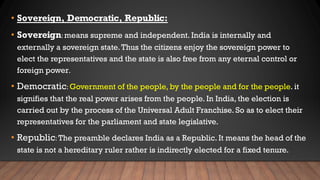 • Sovereign, Democratic, Republic:
• Sovereign: means supreme and independent. India is internally and
externally a sovereign state.Thus the citizens enjoy the sovereign power to
elect the representatives and the state is also free from any eternal control or
foreign power.
• Democratic: Government of the people, by the people and for the people. it
signifies that the real power arises from the people. In India, the election is
carried out by the process of the Universal Adult Franchise. So as to elect their
representatives for the parliament and state legislative.
• Republic: The preamble declares India as a Republic. It means the head of the
state is not a hereditary ruler rather is indirectly elected for a fixed tenure.
 