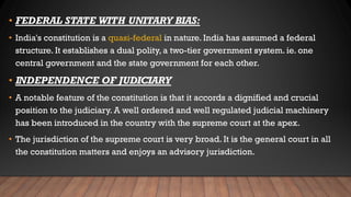 • FEDERAL STATE WITH UNITARY BIAS:
• India's constitution is a quasi-federal in nature. India has assumed a federal
structure. It establishes a dual polity, a two-tier government system. ie. one
central government and the state government for each other.
• INDEPENDENCE OF JUDICIARY
• A notable feature of the constitution is that it accords a dignified and crucial
position to the judiciary. A well ordered and well regulated judicial machinery
has been introduced in the country with the supreme court at the apex.
• The jurisdiction of the supreme court is very broad. It is the general court in all
the constitution matters and enjoys an advisory jurisdiction.
 