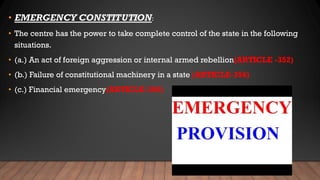 • EMERGENCY CONSTITUTION:
• The centre has the power to take complete control of the state in the following
situations.
• (a.) An act of foreign aggression or internal armed rebellion(ARTICLE -352)
• (b.) Failure of constitutional machinery in a state (ARTICLE-356)
• (c.) Financial emergency(ARTICLE-360)
 