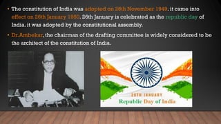 • The constitution of India was adopted on 26th November 1949. it came into
effect on 26th January 1950. 26th January is celebrated as the republic day of
India. it was adopted by the constitutional assembly.
• Dr.Ambekar, the chairman of the drafting committee is widely considered to be
the architect of the constitution of India.
 