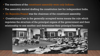• The members of the constituent assembly were only Indians.
• The assembly started drafting the constitution law for independent India.
• Dr. Rajendra Prasad was the chairman of the constituent assembly.
• Constitutional law in the generally accepted terms means the rule which
regulates the structure of the principal organs of the government and their
relationship to one another and determines their principal functions.
 