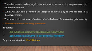 • The rules consist both of legal rules in the strict sense and of usages commonly
called conventions.
• Which without being enacted are accepted as binding by all who are coined in
the government.
• The constitution is the very basis on which the laws of the country gain sanctity.
• The constitution is the living document.
Structure:
• 395 ARTICLES 22 PARTS 8 SCHEDULES (PREVIOUS)
• 448 ARTICLES 25 PARTS 12 SCHEDULES ( PRESENT)
Original constitution- Hand Written
 