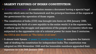 • SALIENT FEATURES OF INDIAN CONSTITUTION:
• A constitution means: A constitution means a document having a special legal
sanctity which sets out the framework and the principal functions of the organs of
the government the operation of those organs.
• The constitution of India (COI) was brought into force on 26th January 1950,
announcing the birth of a new republic to the entire world. It is the supreme lex,
it reflects upon the struggle and aspirations of the people of a country which was
subjected to the oppressive rule of a colonial power for more than 2 centuries.
the COI is also known as "The father of all laws".
• It almost took 3years ( 2 years 11 months and 18 days) to complete the historic
task of drafting the constitution for independent India.The constitution was
adopted on 26th November 1949 and the honorable members appended their
signature on it on 24th January 1950.
 