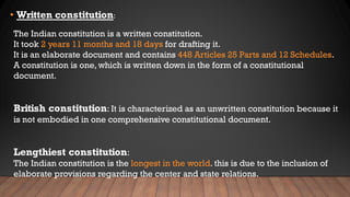 • Written constitution:
The Indian constitution is a written constitution.
It took 2 years 11 months and 18 days for drafting it.
It is an elaborate document and contains 448 Articles 25 Parts and 12 Schedules.
A constitution is one, which is written down in the form of a constitutional
document.
British constitution: It is characterized as an unwritten constitution because it
is not embodied in one comprehensive constitutional document.
Lengthiest constitution:
The Indian constitution is the longest in the world. this is due to the inclusion of
elaborate provisions regarding the center and state relations.
 
