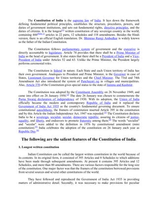 The Constitution of India is the supreme law of India. It lays down the framework
defining fundamental political principles, establishes the structure, procedures, powers, and
duties of government institutions, and sets out fundamental rights, directive principles, and the
duties of citizens. It is the longest[1]
written constitution of any sovereign country in the world,
containing 444[Note 1]
articles in 22 parts, 12 schedules and 118 amendments. Besides the Hindi
version, there is an official English translation. Dr. Bhimrao Ramji Ambedkar is widely known
as the father of the Indian Constitution.
The Constitution follows parliamentary system of government and the executive is
directly accountable to legislature. Article 74 provides that there shall be a Prime Minister of
India as the head of government. It also states that there shall be a President of India and a Vice-
President of India under Articles 52 and 63. Unlike the Prime Minister, the President largely
performs ceremonial roles.
The Constitution is federal in nature. Each State and each Union territory of India has
their own government. Analogues to President and Prime Minister, is the Governor in case of
States, Lieutenant Governor for Union territories and the Chief Minister. The 73rd and 74th
Amendment Act also introduced the system of Panchayati raj in villages and municipalities.
Also, Article 370 of the Constitution gives special status to the state of Jammu and Kashmir.
The Constitution was adopted by the Constituent Assembly on 26 November 1949, and
came into effect on 26 January 1950.[2]
The date 26 January was chosen to commemorate the
Purna Swaraj declaration of independence of 1930. With its adoption, the Union of India
officially became the modern and contemporary Republic of India and it replaced the
Government of India Act 1935 as the country's fundamental governing document. To ensure
constitutional autochthony, the framers of constitution inserted Article 395 in the constitution
and by this Article the Indian Independence Act, 1947 was repealed.[3]
The Constitution declares
India to be a sovereign, socialist, secular, democratic republic, assuring its citizens of justice,
equality, and liberty, and endeavors to promote fraternity among them.[4]
The words "socialist"
and "secular" were added to the definition in 1976 by constitutional amendment (mini
constitution).[5]
India celebrates the adoption of the constitution on 26 January each year as
Republic Day.[6]
The following are the salient features of the Constitution of India.
1. Longest written constitution
Indian Constitution can be called the largest written constitution in the world because of
its contents. In its original form, it consisted of 395 Articles and 8 Schedules to which additions
have been made through subsequent amendments. At present it contains 395 Articles and 12
Schedules, and more than 80 amendments. There are various factors responsible for the long size
of the constitution. One major factor was that the framers of the constitution borrowed provisions
from several sources and several other constitutions of the world.
They have followed and reproduced the Government of India Act 1935 in providing
matters of administrative detail. Secondly, it was necessary to make provisions for peculiar
 