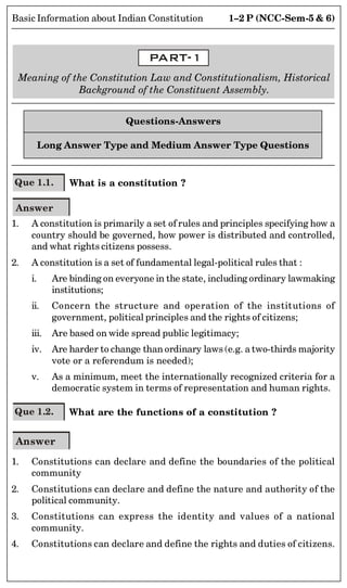 1–2 P (NCC-Sem-5  6)
Basic Information about Indian Constitution
PART-1
Meaning of the Constitution Law and Constitutionalism, Historical
Background of the Constituent Assembly.
Questions-Answers
Long Answer Type and Medium Answer Type Questions
Que 1.1. What is a constitution ?
Answer
1. A constitution is primarily a set of rules and principles specifying how a
country should be governed, how power is distributed and controlled,
and what rights citizens possess.
2. A constitution is a set of fundamental legal-political rules that :
i. Are binding on everyone in the state, including ordinary lawmaking
institutions;
ii. Concern the structure and operation of the institutions of
government, political principles and the rights of citizens;
iii. Are based on wide spread public legitimacy;
iv. Are harder to change than ordinary laws (e.g. a two-thirds majority
vote or a referendum is needed);
v. As a minimum, meet the internationally recognized criteria for a
democratic system in terms of representation and human rights.
Que 1.2. What are the functions of a constitution ?
Answer
1. Constitutions can declare and define the boundaries of the political
community
2. Constitutions can declare and define the nature and authority of the
political community.
3. Constitutions can express the identity and values of a national
community.
4. Constitutions can declare and define the rights and duties of citizens.
 