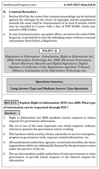 4–10 P (NCC-Sem-5  6)
Intellectual Property Laws
B. Criminal Remedies :
1. Section 63 of the Act states that criminal proceedings can be initiated
against the infringer by the owner of copyright and the punishment
towards the same shall be imprisonment of at least 6 months which
may be extended to 3 years with a fine of INR 50,000, which may
extend to INR 2 lakhs.
2. In case of criminal action, any police officer, not below the rank of Sub-
Inspector, is permitted to seize the infringing copies without a warrant
and produce them before a Magistrate.
PART-2
Regulation to Information : Introduction, Right to Information Act,
2005, Information Technology Act, 2000, Electronic Governance,
Secure Electronic Records and Digital Signatures, Digital
Signature Certificates, Cyber Regulations Appellate Tribunal,
Offences, Limitations of the Information Technology Act.
Questions-Answers
Long Answer Type and Medium Answer Type Questions
Que 4.11. Explain Right to Information (RTI) Act, 2005. What type
of information can be requested through RTI ?
Answer
1. Right to Information Act 2005 mandates timely response to citizen
requests for government information.
2. The act is one of the most important acts which empower ordinary
citizens to question the government and its working.
3. This has been widely used by citizens and media to uncover corruption,
progress in government work, expenses related information, etc.
4. All constitutional authorities, agencies, owned and controlled, also those
organisationswhich are substantially financed by the government comes
under the purview of the act.
5. The act also mandates public authorities of union government or state
government, to provide timely response to the citizen’s request for
information.
 