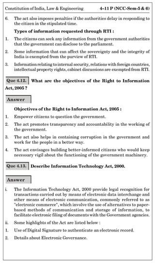4–11 P (NCC-Sem-5  6)
Constitution of India, Law  Engineering
6. The act also imposes penalties if the authorities delay in responding to
the citizen in the stipulated time.
Types of information requested through RTI :
1. The citizens can seek any information from the government authorities
that the government can disclose to the parliament.
2. Some information that can affect the sovereignty and the integrity of
India is exempted from the purview of RTI.
3. Informationrelating to internal security, relations with foreign countries,
intellectual property rights, cabinet discussions are exempted from RTI.
Que 4.12. What are the objectives of the Right to Information
Act, 2005 ?
Answer
Objectives of the Right to Information Act, 2005 :
1. Empower citizens to question the government.
2. The act promotes transparency and accountability in the working of
the government.
3. The act also helps in containing corruption in the government and
work for the people in a better way.
4. The act envisages building better-informed citizens who would keep
necessary vigil about the functioning of the government machinery.
Que 4.13. Describe Information Technology Act, 2000.
Answer
i. The Information Technology Act, 2000 provide legal recognition for
transactions carried out by means of electronic data interchange and
other means of electronic communication, commonly referred to as
electronic commerce, which involve the use of alternatives to paper-
based methods of communication and storage of information, to
facilitate electronic filing of documents with the Government agencies.
ii. Some highlights of the Act are listed below :
1. Use of Digital Signature to authenticate an electronic record.
2. Details about Electronic Governance.
 