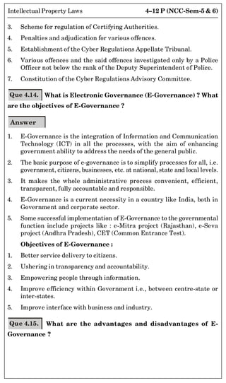 4–12 P (NCC-Sem-5  6)
Intellectual Property Laws
3. Scheme for regulation of Certifying Authorities.
4. Penalties and adjudication for various offences.
5. Establishment of the Cyber Regulations Appellate Tribunal.
6. Various offences and the said offences investigated only by a Police
Officer not below the rank of the Deputy Superintendent of Police.
7. Constitution of the Cyber Regulations Advisory Committee.
Que 4.14. What is Electronic Governance (E-Governance) ? What
are the objectives of E-Governance ?
Answer
1. E-Governance is the integration of Information and Communication
Technology (ICT) in all the processes, with the aim of enhancing
government ability to address the needs of the general public.
2. The basic purpose of e-governance is to simplify processes for all, i.e.
government, citizens, businesses, etc. at national, state and local levels.
3. It makes the whole administrative process convenient, efficient,
transparent, fully accountable and responsible.
4. E-Governance is a current necessity in a country like India, both in
Government and corporate sector.
5. Some successful implementation of E-Governance to the governmental
function include projects like : e-Mitra project (Rajasthan), e-Seva
project (Andhra Pradesh), CET (Common Entrance Test).
Objectives of E-Governance :
1. Better service delivery to citizens.
2. Ushering in transparency and accountability.
3. Empowering people through information.
4. Improve efficiency within Government i.e., between centre-state or
inter-states.
5. Improve interface with business and industry.
Que 4.15. What are the advantages and disadvantages of E-
Governance ?
 
