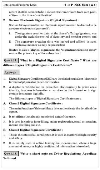 4–14 P (NCC-Sem-5  6)
Intellectual Property Laws
record shall be deemed to be a secure electronic record from such point
of time to the time of verification'.
2. Secure Electronic Signature (Digital Signature) :
Section 15 lays down that an electronic signature shall be deemed to be
a secure electronic signature if :
i. The signature creation data, at the time of affixing signature, was
under the exclusive control of signatory and no other person; and
ii. The signature creation data was stored and affixed in such
exclusive manner as may be prescribed
[Note : In case of digital signature, the “signature creation data”
means the private key of the subscriber.]
Que 4.17. What is a Digital Signature Certificate ? What are
different types of Digital Signature Certificates ?
Answer
1. Digital Signature Certificates(DSC) are the digital equivalent (electronic
format) of physical or paper certificates.
2. A digital certificate can be presented electronically to prove one's
identity, to access information or services on the Internet or to sign
certain documents digitally.
The different types of Digital Signature Certificates are :
A. Class 2 Digital Signature Certificate :
1. The main function of this certificate is to authenticate the details of the
signer.
2. It re-affirms the already mentioned data of the user.
3. It is used in various form-filling, online registration, email attestation,
income tax filing and etc.
B. Class 3 Digital Signature Certificate :
1. This is the safest of all certificates. It is used in matters of high security
and safety.
2. It is mainly used in online trading and e-commerce, where a huge
amount of money or highly confidential information is involved.
Que 4.18. Write a short note on Cyber Regulations Appellate
Tribunal.
 