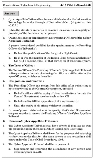 4–15 P (NCC-Sem-5  6)
Constitution of India, Law  Engineering
Answer
1. Cyber Appellate Tribunal has been established under the Information
Technology Act under the aegis of Controller of Certifying Authorities
(C.C.A.)
2. It has the statutory authority to examine the correctness, legality or
propriety of the decision or order passed.
3. Qualifications for appointment as Presiding Officer of the Cyber
Appellate Tribunal :
A person is considered qualified for the appointment as the Presiding
Officer of a Tribunal if :
a. He has the qualification of the Judge of a High Court.
b. He is or was the member of the Indian Legal Service and holds or
has held a post in Grade I of that service for at least three years.
4. The Term of Office :
The Term of Office of the Presiding Officer of a Cyber Appellate Tribunal
is five years from the date of entering the office or until he attains the
age of 65 years, whichever is earlier.
5. Resignation and removal :
i. The Presiding Officer can resign from his office after submitting a
notice in writing to the Central Government, provided :
a. He holds office until the expiry of three months from the date the
Central Government receives such notice, OR
b. He holds office till the appointment of a successor, OR
c. Until the expiry of his office; whichever is earlier.
ii. In case of proven misbehaviour or incapacity, the Central Government
can pass an order to remove the Presiding Officer of the Cyber Appellate
Tribunal.
6. Powers of Cyber Appellate Tribunal :
i. The Cyber Appellate Tribunal shall have powers to regulate its own
procedure including the place at which it shall have its sittings.
ii. The Cyber Appellate Tribunal shall have, for the purposes of discharging
its functions under this Act, the same powers as are vested in a civil
court under the Code of Civil Procedure, 1908.
iii. The Cyber Appellate Tribunal shall have powers of :
a. Summoning and enforcing the attendance of any person and
examining him on oath;
 